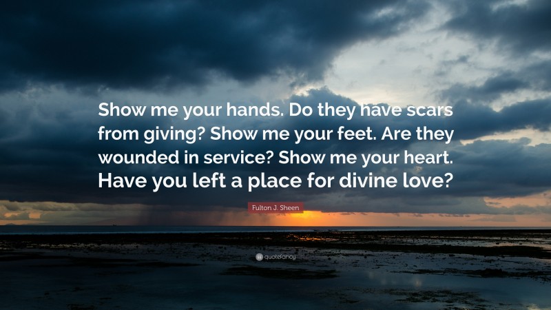 Fulton J. Sheen Quote: “Show me your hands. Do they have scars from giving? Show me your feet. Are they wounded in service? Show me your heart. Have you left a place for divine love?”
