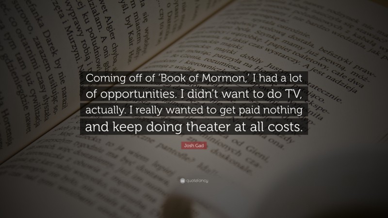 Josh Gad Quote: “Coming off of ‘Book of Mormon,’ I had a lot of opportunities. I didn’t want to do TV, actually. I really wanted to get paid nothing and keep doing theater at all costs.”