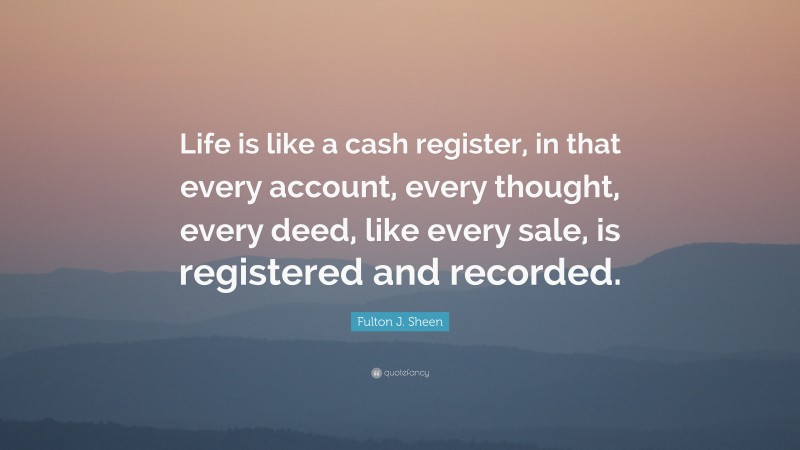 Fulton J. Sheen Quote: “Life is like a cash register, in that every account, every thought, every deed, like every sale, is registered and recorded.”