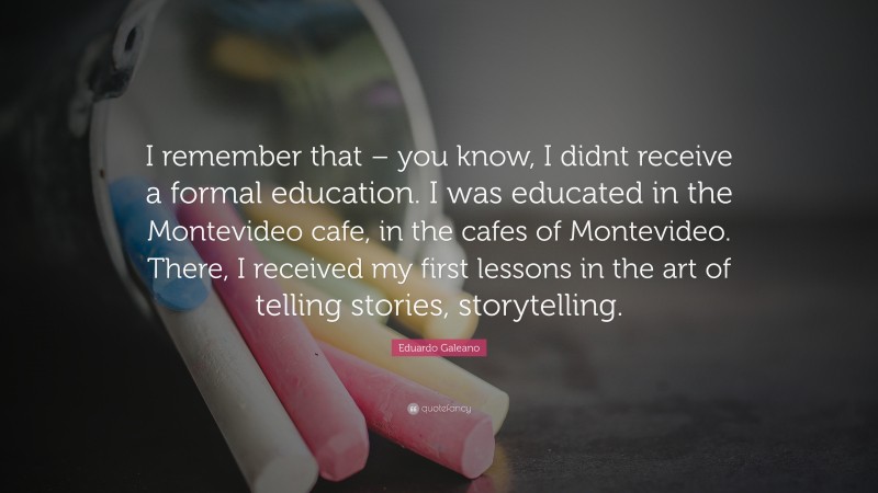 Eduardo Galeano Quote: “I remember that – you know, I didnt receive a formal education. I was educated in the Montevideo cafe, in the cafes of Montevideo. There, I received my first lessons in the art of telling stories, storytelling.”