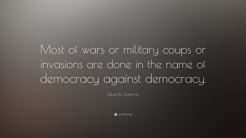 Eduardo Galeano Quote: “Most of wars or military coups or invasions are done in the name of democracy against democracy.”