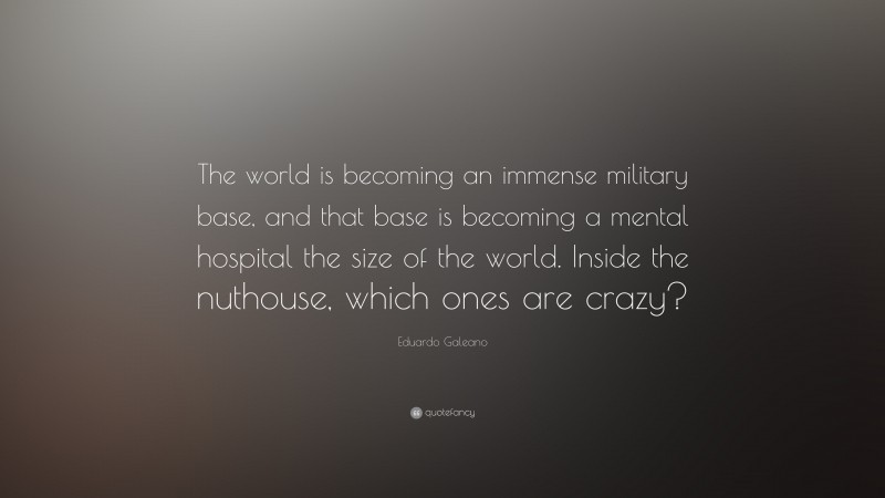 Eduardo Galeano Quote: “The world is becoming an immense military base, and that base is becoming a mental hospital the size of the world. Inside the nuthouse, which ones are crazy?”