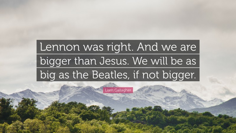 Liam Gallagher Quote: “Lennon was right. And we are bigger than Jesus. We will be as big as the Beatles, if not bigger.”