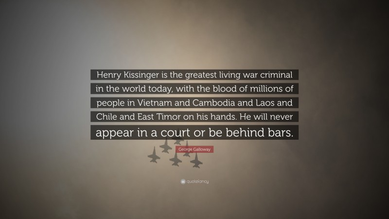 George Galloway Quote: “Henry Kissinger is the greatest living war criminal in the world today, with the blood of millions of people in Vietnam and Cambodia and Laos and Chile and East Timor on his hands. He will never appear in a court or be behind bars.”