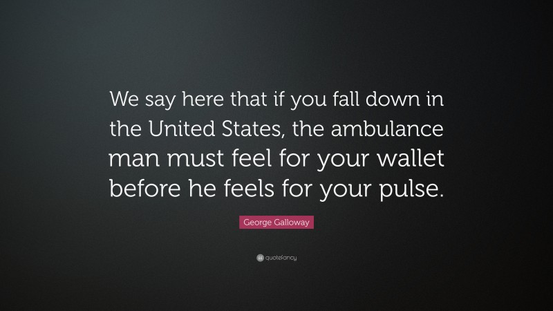 George Galloway Quote: “We say here that if you fall down in the United States, the ambulance man must feel for your wallet before he feels for your pulse.”
