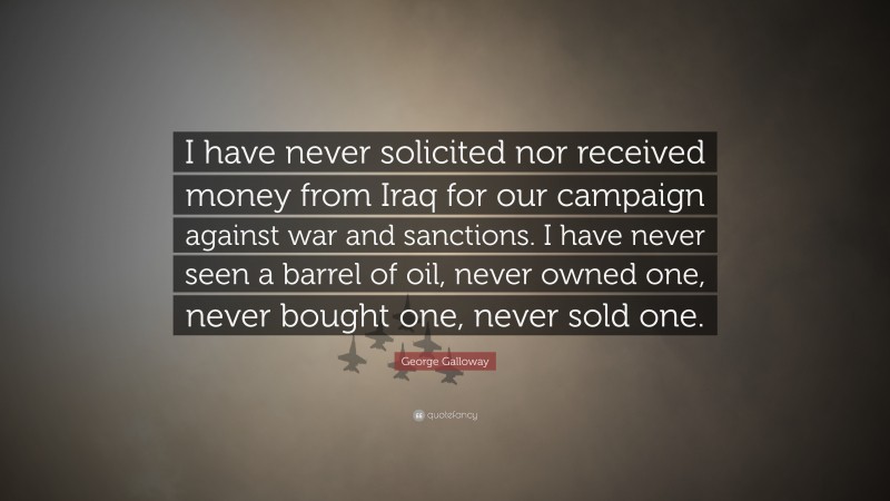 George Galloway Quote: “I have never solicited nor received money from Iraq for our campaign against war and sanctions. I have never seen a barrel of oil, never owned one, never bought one, never sold one.”
