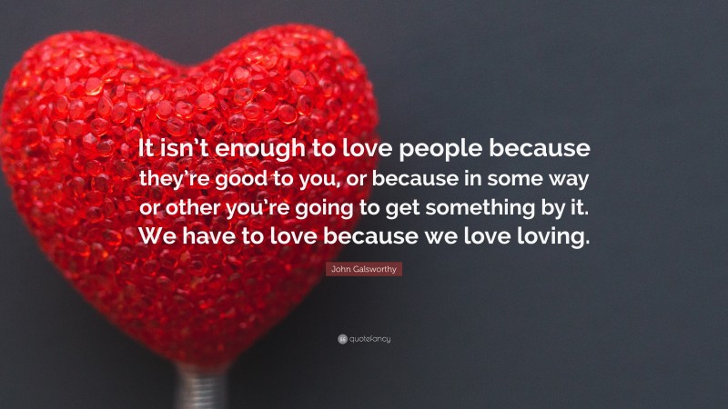 John Galsworthy Quote: “It isn’t enough to love people because they’re good to you, or because in some way or other you’re going to get something by it. We have to love because we love loving.”
