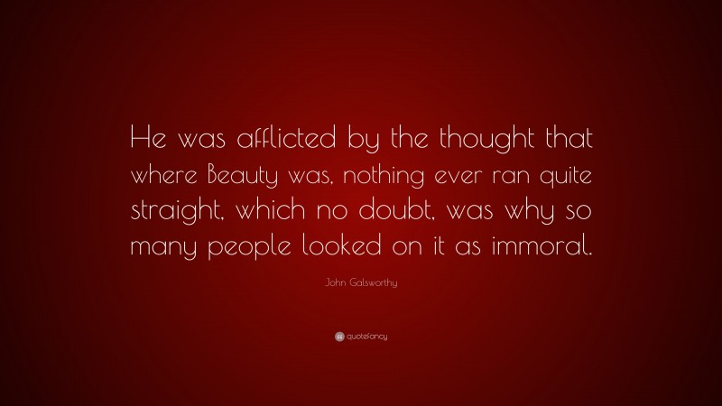 John Galsworthy Quote: “He was afflicted by the thought that where Beauty was, nothing ever ran quite straight, which no doubt, was why so many people looked on it as immoral.”