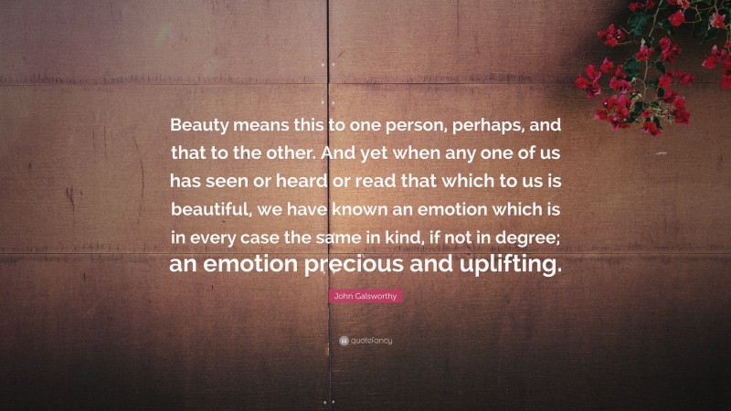 John Galsworthy Quote: “Beauty means this to one person, perhaps, and that to the other. And yet when any one of us has seen or heard or read that which to us is beautiful, we have known an emotion which is in every case the same in kind, if not in degree; an emotion precious and uplifting.”