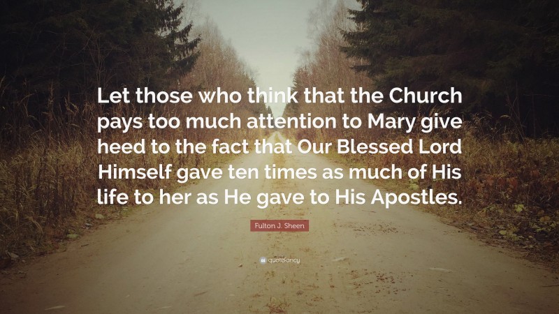 Fulton J. Sheen Quote: “Let those who think that the Church pays too much attention to Mary give heed to the fact that Our Blessed Lord Himself gave ten times as much of His life to her as He gave to His Apostles.”