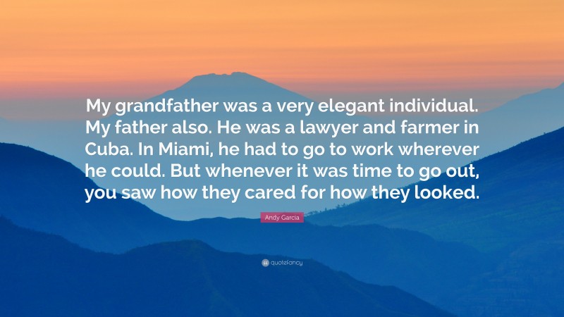 Andy Garcia Quote: “My grandfather was a very elegant individual. My father also. He was a lawyer and farmer in Cuba. In Miami, he had to go to work wherever he could. But whenever it was time to go out, you saw how they cared for how they looked.”