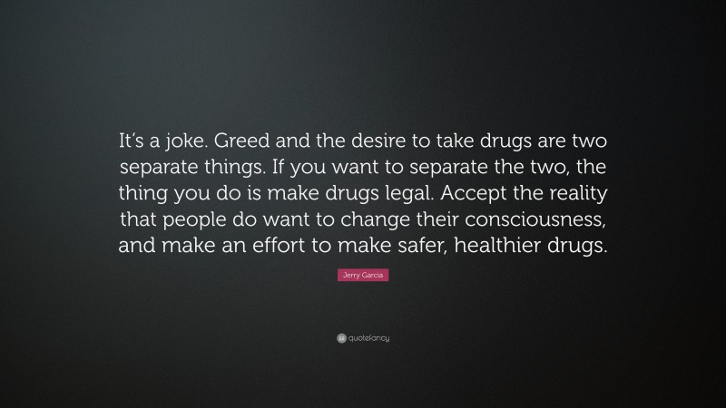 Jerry Garcia Quote: “It’s a joke. Greed and the desire to take drugs are two separate things. If you want to separate the two, the thing you do is make drugs legal. Accept the reality that people do want to change their consciousness, and make an effort to make safer, healthier drugs.”