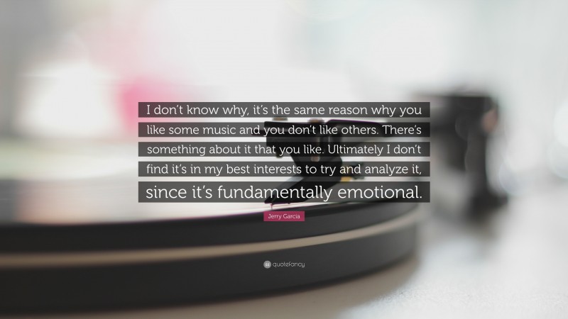 Jerry Garcia Quote: “I don’t know why, it’s the same reason why you like some music and you don’t like others. There’s something about it that you like. Ultimately I don’t find it’s in my best interests to try and analyze it, since it’s fundamentally emotional.”
