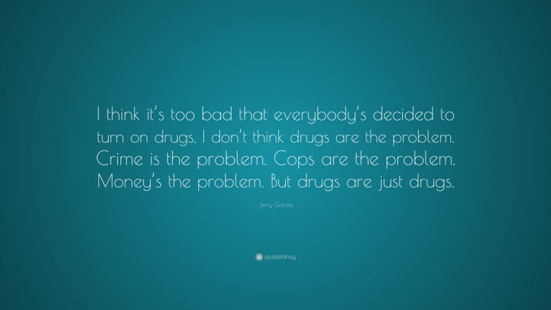 Jerry Garcia Quote: “I think it’s too bad that everybody’s decided to turn on drugs, I don’t think drugs are the problem. Crime is the problem. Cops are the problem. Money’s the problem. But drugs are just drugs.”