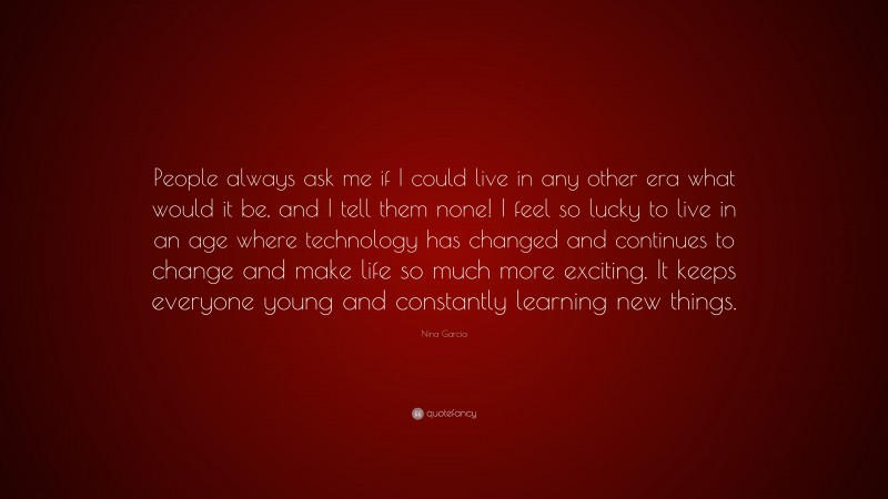Nina García Quote: “People always ask me if I could live in any other era what would it be, and I tell them none! I feel so lucky to live in an age where technology has changed and continues to change and make life so much more exciting. It keeps everyone young and constantly learning new things.”