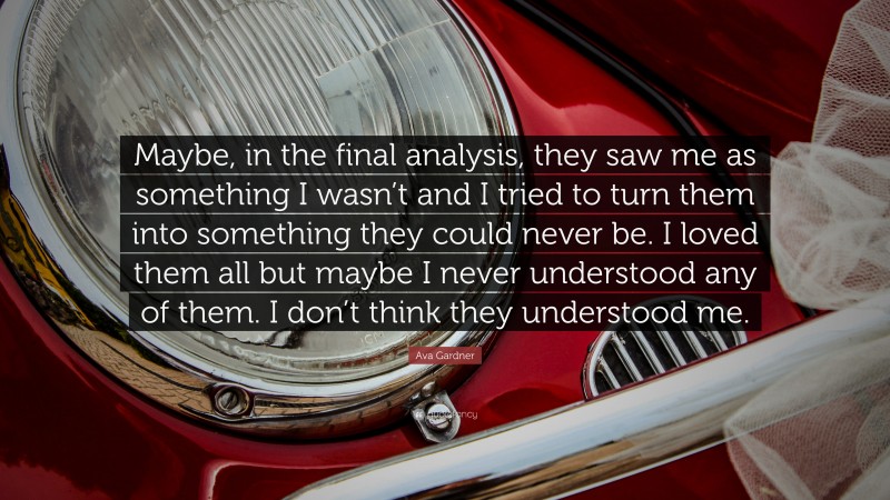 Ava Gardner Quote: “Maybe, in the final analysis, they saw me as something I wasn’t and I tried to turn them into something they could never be. I loved them all but maybe I never understood any of them. I don’t think they understood me.”