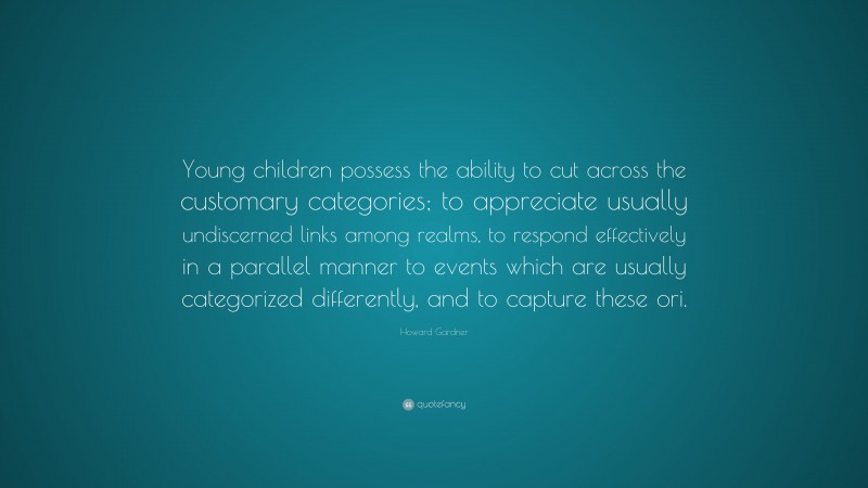 Howard Gardner Quote: “Young children possess the ability to cut across the customary categories; to appreciate usually undiscerned links among realms, to respond effectively in a parallel manner to events which are usually categorized differently, and to capture these ori.”