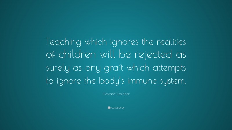 Howard Gardner Quote: “Teaching which ignores the realities of children will be rejected as surely as any graft which attempts to ignore the body’s immune system.”