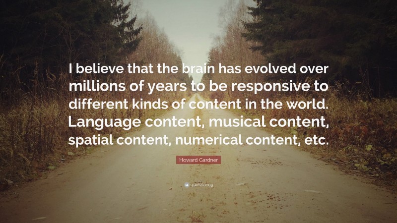 Howard Gardner Quote: “I believe that the brain has evolved over millions of years to be responsive to different kinds of content in the world. Language content, musical content, spatial content, numerical content, etc.”