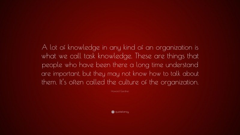Howard Gardner Quote: “A lot of knowledge in any kind of an organization is what we call task knowledge. These are things that people who have been there a long time understand are important, but they may not know how to talk about them. It’s often called the culture of the organization.”