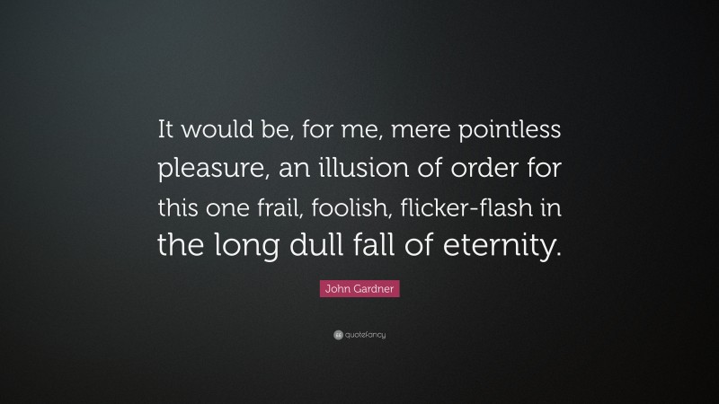 John Gardner Quote: “It would be, for me, mere pointless pleasure, an illusion of order for this one frail, foolish, flicker-flash in the long dull fall of eternity.”