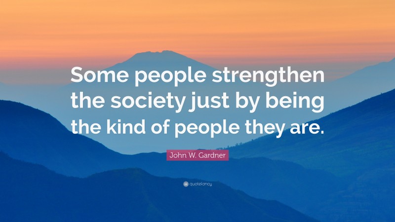 John W. Gardner Quote: “Some people strengthen the society just by being the kind of people they are.”