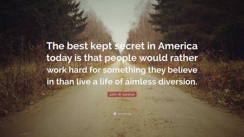 John W. Gardner Quote: “The best kept secret in America today is that people would rather work hard for something they believe in than live a life of aimless diversion.”