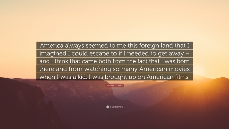 Andrew Garfield Quote: “America always seemed to me this foreign land that I imagined I could escape to if I needed to get away – and I think that came both from the fact that I was born there and from watching so many American movies when I was a kid. I was brought up on American films.”