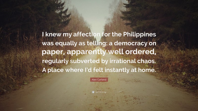 Alex Garland Quote: “I knew my affection for the Philippines was equally as telling: a democracy on paper, apparently well ordered, regularly subverted by irrational chaos. A place where I’d felt instantly at home.”