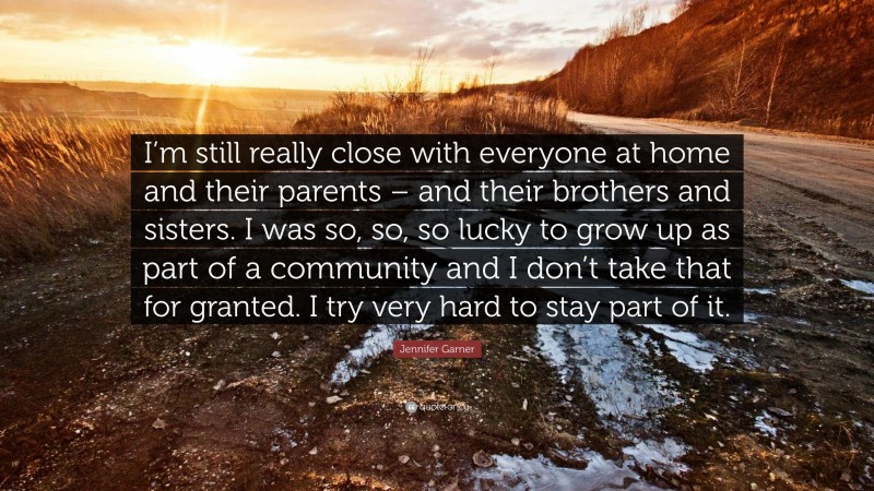 Jennifer Garner Quote: “I’m still really close with everyone at home and their parents – and their brothers and sisters. I was so, so, so lucky to grow up as part of a community and I don’t take that for granted. I try very hard to stay part of it.”