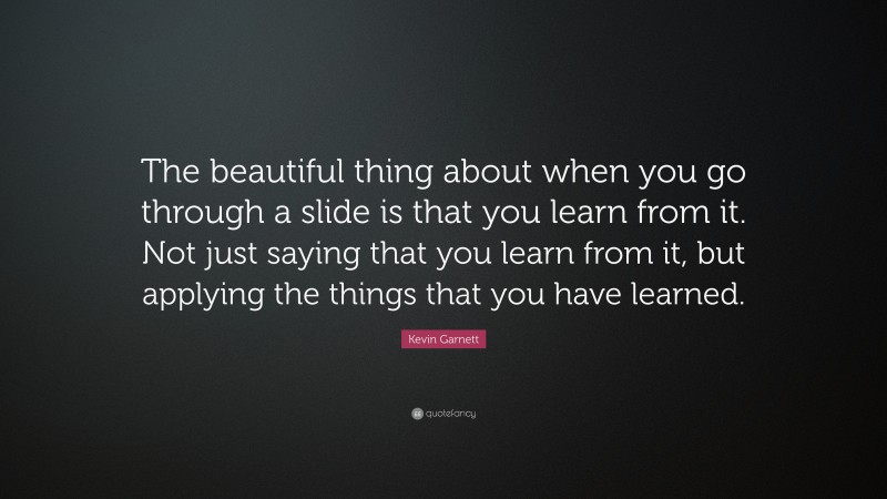 Kevin Garnett Quote: “The beautiful thing about when you go through a slide is that you learn from it. Not just saying that you learn from it, but applying the things that you have learned.”