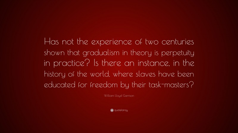 William Lloyd Garrison Quote: “Has not the experience of two centuries shown that gradualism in theory is perpetuity in practice? Is there an instance, in the history of the world, where slaves have been educated for freedom by their task-masters?”