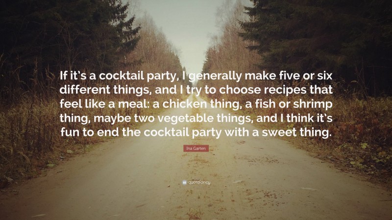 Ina Garten Quote: “If it’s a cocktail party, I generally make five or six different things, and I try to choose recipes that feel like a meal: a chicken thing, a fish or shrimp thing, maybe two vegetable things, and I think it’s fun to end the cocktail party with a sweet thing.”