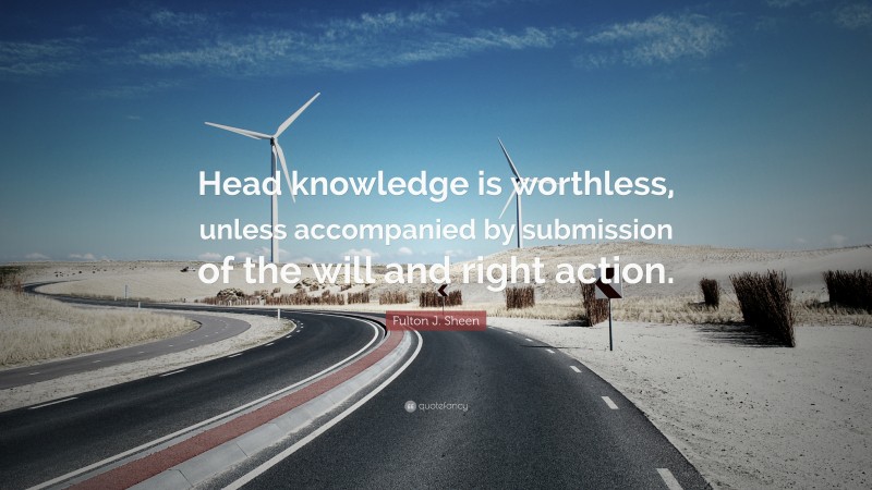 Fulton J. Sheen Quote: “Head knowledge is worthless, unless accompanied by submission of the will and right action.”