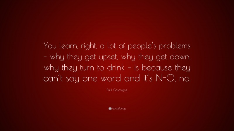 Paul Gascoigne Quote: “You learn, right, a lot of people’s problems – why they get upset, why they get down, why they turn to drink – is because they can’t say one word and it’s N-O, no.”