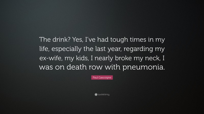 Paul Gascoigne Quote: “The drink? Yes, I’ve had tough times in my life, especially the last year, regarding my ex-wife, my kids, I nearly broke my neck, I was on death row with pneumonia.”