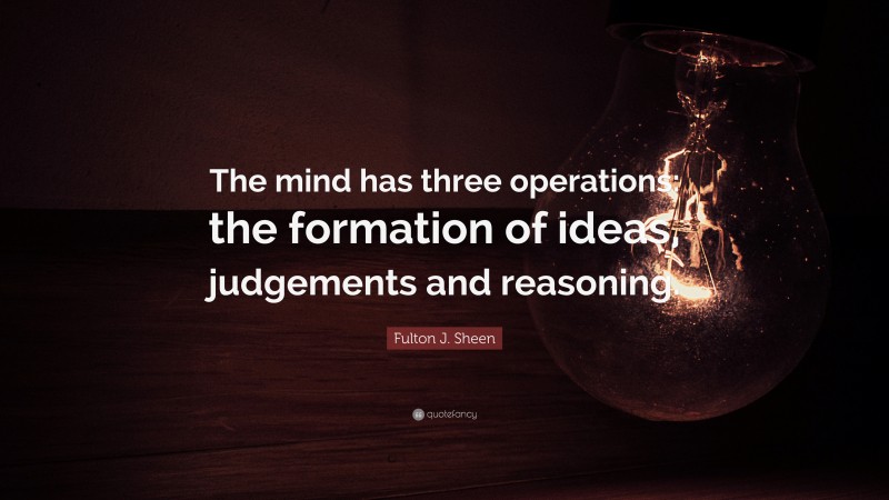 Fulton J. Sheen Quote: “The mind has three operations: the formation of ideas, judgements and reasoning.”