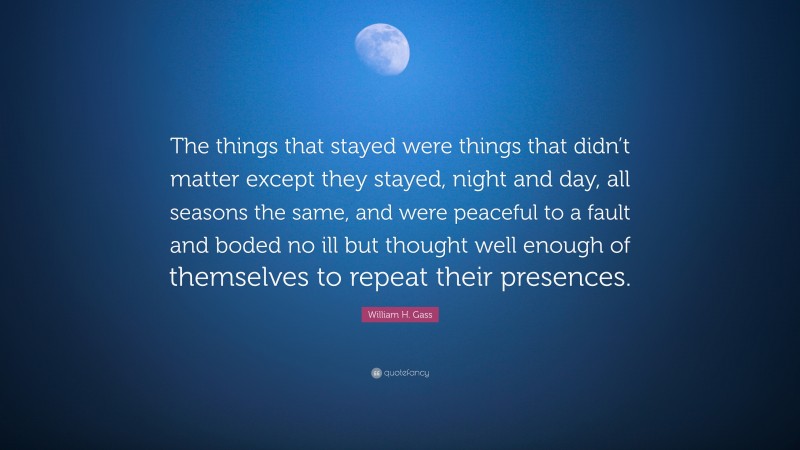 William H. Gass Quote: “The things that stayed were things that didn’t matter except they stayed, night and day, all seasons the same, and were peaceful to a fault and boded no ill but thought well enough of themselves to repeat their presences.”