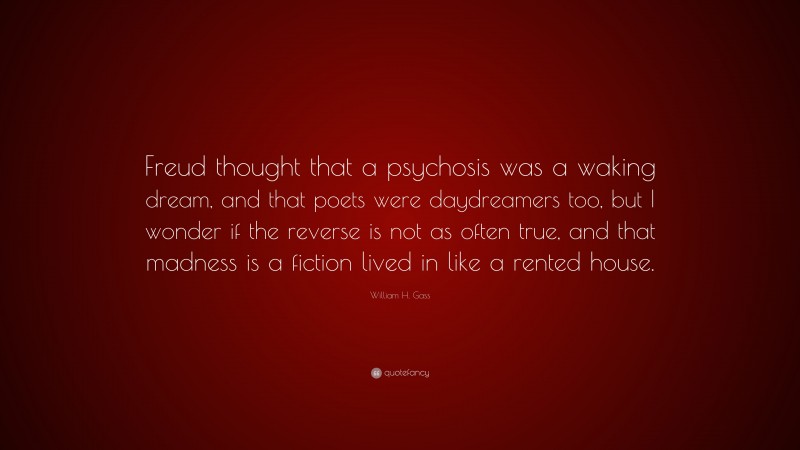 William H. Gass Quote: “Freud thought that a psychosis was a waking dream, and that poets were daydreamers too, but I wonder if the reverse is not as often true, and that madness is a fiction lived in like a rented house.”