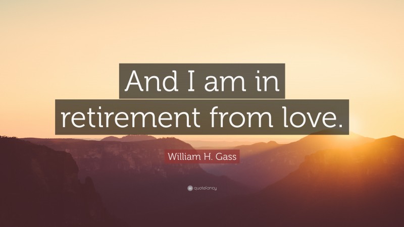 William H. Gass Quote: “And I am in retirement from love.”