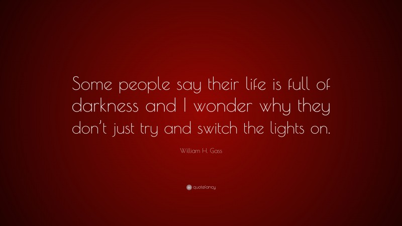 William H. Gass Quote: “Some people say their life is full of darkness and I wonder why they don’t just try and switch the lights on.”