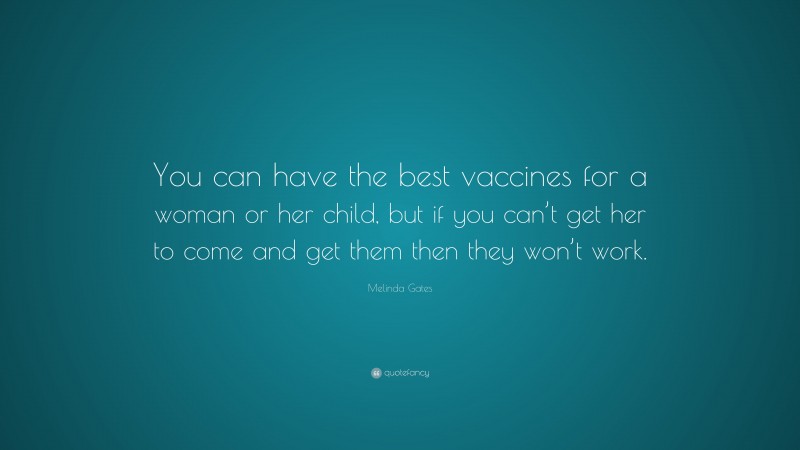 Melinda Gates Quote: “You can have the best vaccines for a woman or her child, but if you can’t get her to come and get them then they won’t work.”