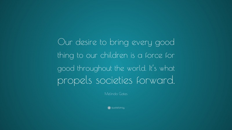 Melinda Gates Quote: “Our desire to bring every good thing to our children is a force for good throughout the world. It’s what propels societies forward.”