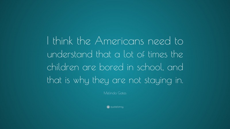 Melinda Gates Quote: “I think the Americans need to understand that a lot of times the children are bored in school, and that is why they are not staying in.”