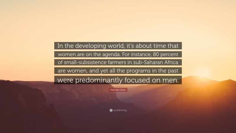 Melinda Gates Quote: “In the developing world, it’s about time that women are on the agenda. For instance, 80 percent of small-subsistence farmers in sub-Saharan Africa are women, and yet all the programs in the past were predominantly focused on men.”