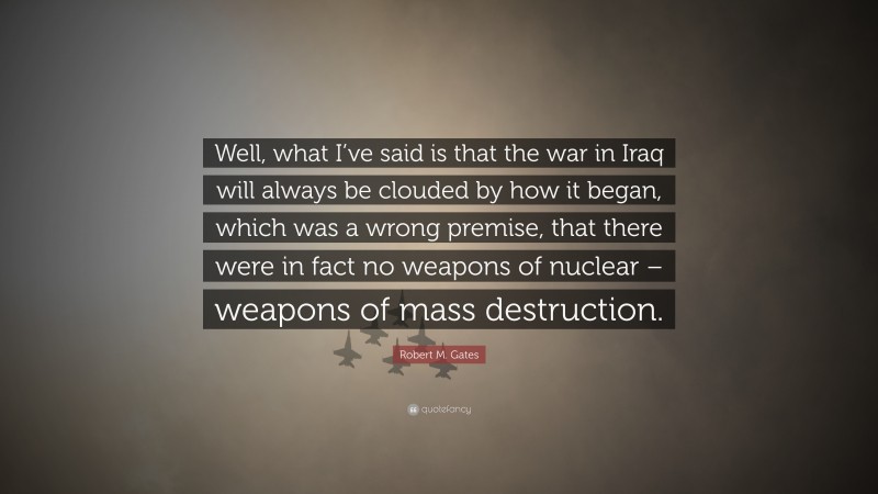 Robert M. Gates Quote: “Well, what I’ve said is that the war in Iraq will always be clouded by how it began, which was a wrong premise, that there were in fact no weapons of nuclear – weapons of mass destruction.”