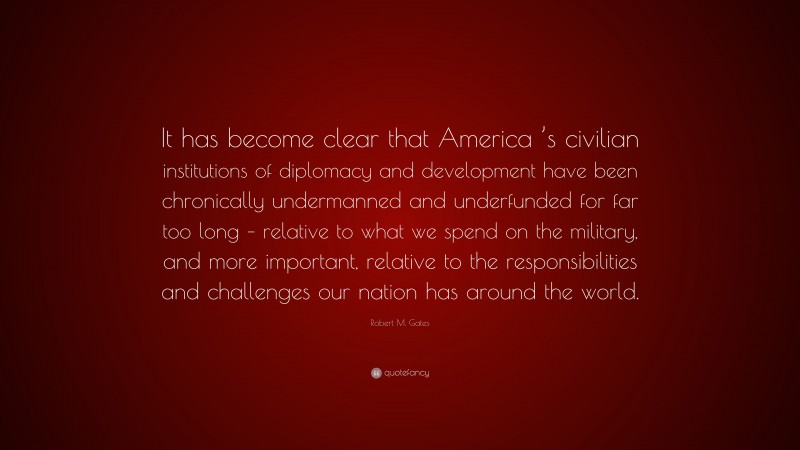 Robert M. Gates Quote: “It has become clear that America ’s civilian institutions of diplomacy and development have been chronically undermanned and underfunded for far too long – relative to what we spend on the military, and more important, relative to the responsibilities and challenges our nation has around the world.”