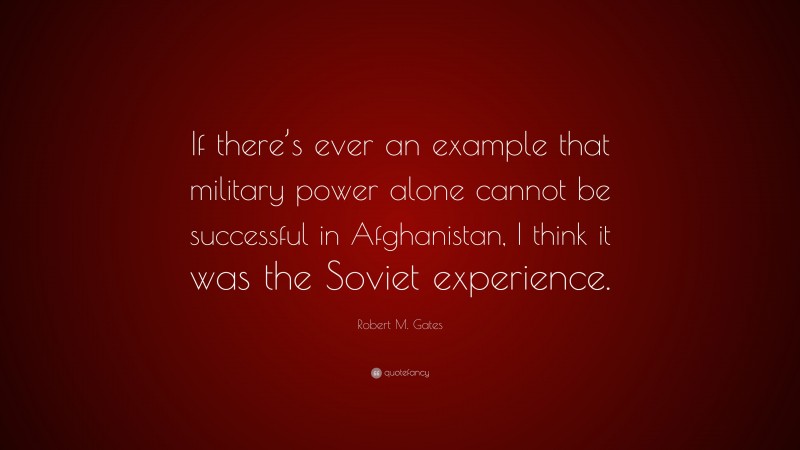 Robert M. Gates Quote: “If there’s ever an example that military power alone cannot be successful in Afghanistan, I think it was the Soviet experience.”