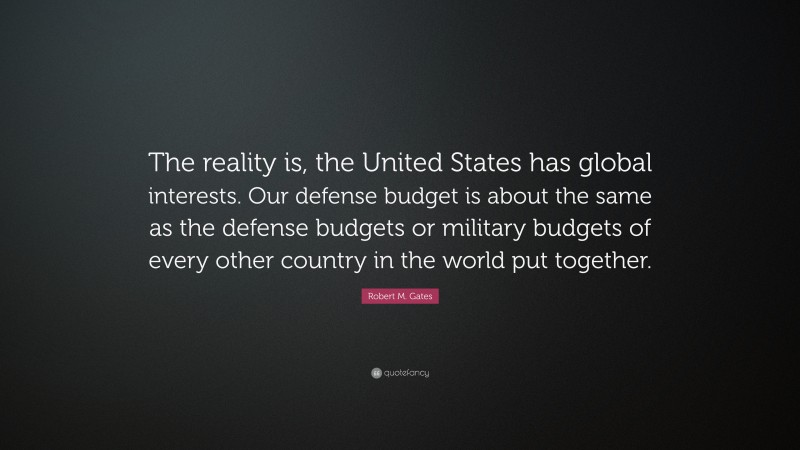 Robert M. Gates Quote: “The reality is, the United States has global interests. Our defense budget is about the same as the defense budgets or military budgets of every other country in the world put together.”