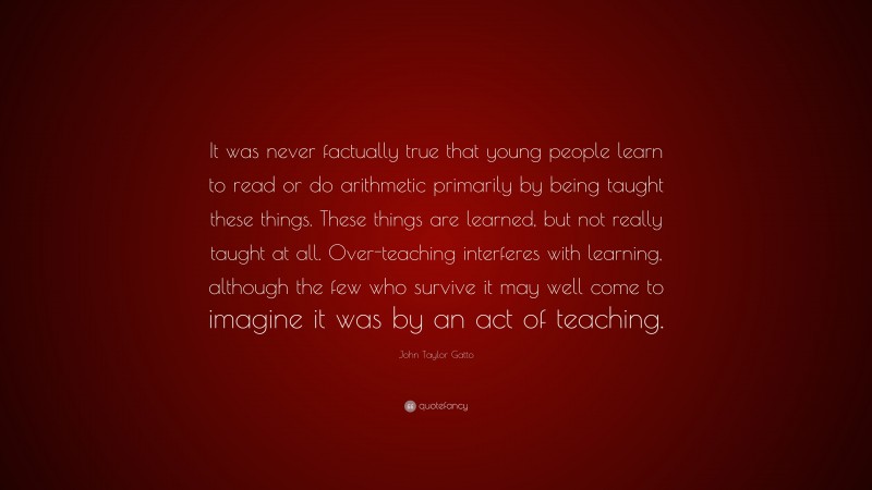 John Taylor Gatto Quote: “It was never factually true that young people learn to read or do arithmetic primarily by being taught these things. These things are learned, but not really taught at all. Over-teaching interferes with learning, although the few who survive it may well come to imagine it was by an act of teaching.”